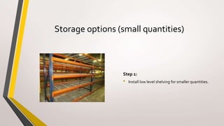 Storage options (small quantities)
Step 1:
• Install low level shelving for smaller quantities.
 