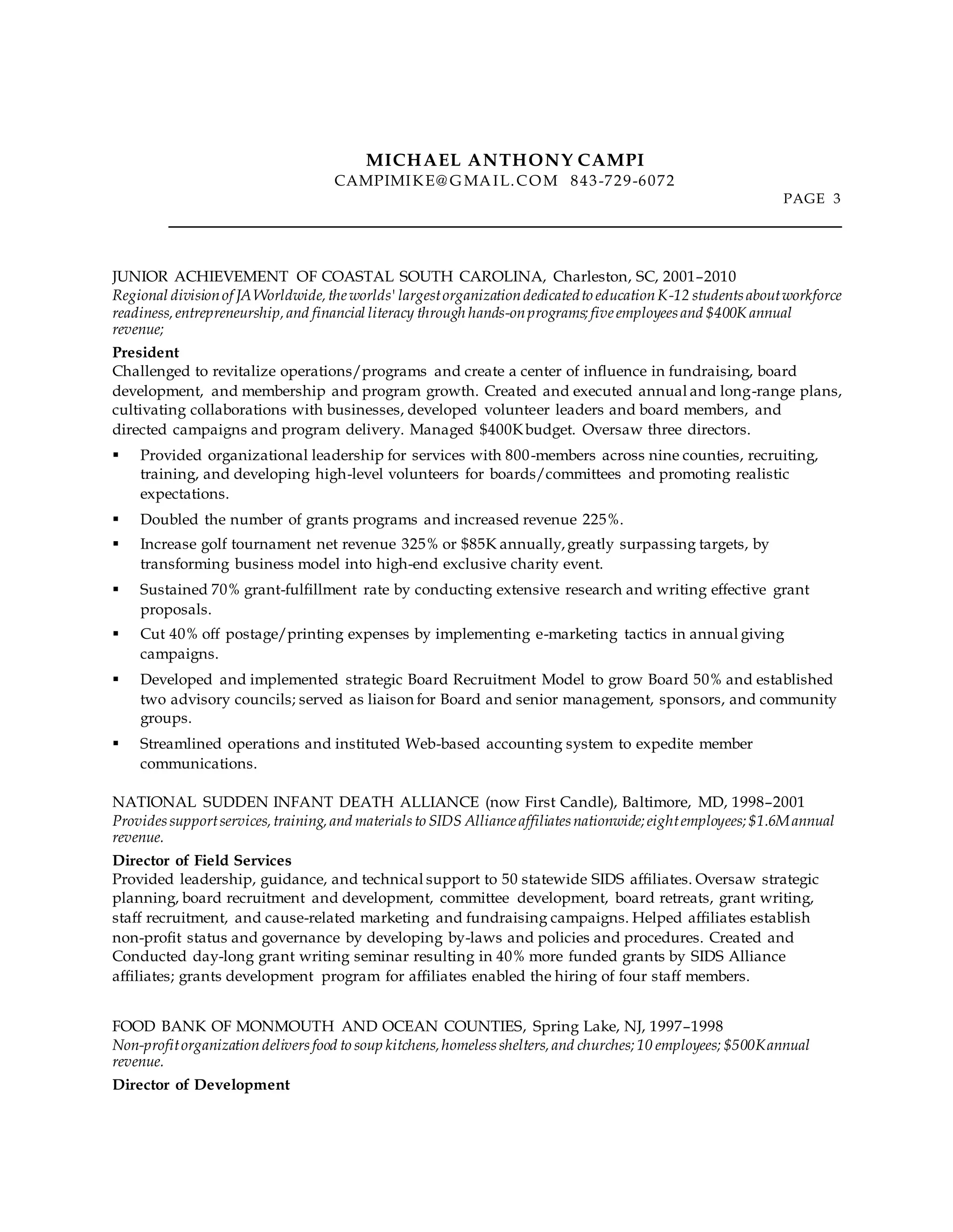 MICHAEL ANTHONY CAMPI
CAMPIMIKE@ G MAIL.COM 843-729-6072
PAGE 3
JUNIOR ACHIEVEMENT OF COASTAL SOUTH CAROLINA, Charleston, SC, 2001–2010
Regional divisionof JAWorldwide,theworlds'largestorganizationdedicatedto educationK-12 students aboutworkforce
readiness,entrepreneurship,and financial literacy through hands-onprograms;five employees and $400K annual
revenue;
President
Challenged to revitalize operations/programs and create a center of influence in fundraising, board
development, and membership and program growth. Created and executed annual and long-range plans,
cultivating collaborations with businesses, developed volunteer leaders and board members, and
directed campaigns and program delivery. Managed $400Kbudget. Oversaw three directors.
 Provided organizational leadership for services with 800-members across nine counties, recruiting,
training, and developing high-level volunteers for boards/committees and promoting realistic
expectations.
 Doubled the number of grants programs and increased revenue 225%.
 Increase golf tournament net revenue 325% or $85K annually,greatly surpassing targets, by
transforming business model into high-end exclusive charity event.
 Sustained 70% grant-fulfillment rate by conducting extensive research and writing effective grant
proposals.
 Cut 40% off postage/printing expenses by implementing e-marketing tactics in annual giving
campaigns.
 Developed and implemented strategic Board Recruitment Model to grow Board 50% and established
two advisory councils; served as liaison for Board and senior management, sponsors, and community
groups.
 Streamlined operations and instituted Web-based accounting system to expedite member
communications.
NATIONAL SUDDEN INFANT DEATH ALLIANCE (now First Candle), Baltimore, MD, 1998–2001
Providessupportservices,training,and materials to SIDS Alliance affiliates nationwide;eightemployees;$1.6Mannual
revenue.
Director of Field Services
Provided leadership, guidance, and technical support to 50 statewide SIDS affiliates. Oversaw strategic
planning, board recruitment and development, committee development, board retreats, grant writing,
staff recruitment, and cause-related marketing and fundraising campaigns. Helped affiliates establish
non-profit status and governance by developing by-laws and policies and procedures. Created and
Conducted day-long grant writing seminar resulting in 40% more funded grants by SIDS Alliance
affiliates; grants development program for affiliates enabled the hiring of four staff members.
FOOD BANK OF MONMOUTH AND OCEAN COUNTIES, Spring Lake, NJ, 1997–1998
Non-profitorganization deliversfood to soup kitchens,homeless shelters,and churches;10 employees; $500Kannual
revenue.
Director of Development
 