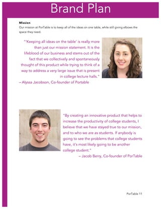 PorTable 11
Mission
Our mission at PorTable is to keep all of the ideas on one table, while still giving elbows the
space they need.
“‘Keeping all ideas on the table’ is really more
than just our mission statement. It is the
lifeblood of our business and stems out of the
fact that we collectively and spontaneously
thought of this product while trying to think of a
way to address a very large issue that is present
in college lecture halls.”
– Alyssa Jacobson, Co-founder of Portable
“By creating an innovative product that helps to
increase the productivity of college students, I
believe that we have stayed true to our mission,
and to who we are as students. If anybody is
going to see the problems that college students
have, it's most likely going to be another
college student.”
– Jacob Berry, Co-founder of PorTable
Brand Plan
 