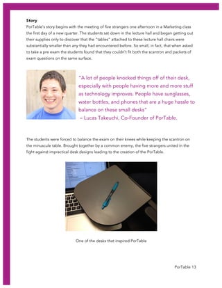 PorTable 13
Story
PorTable’s story begins with the meeting of five strangers one afternoon in a Marketing class
the first day of a new quarter. The students sat down in the lecture hall and began getting out
their supplies only to discover that the “tables” attached to these lecture hall chairs were
substantially smaller than any they had encountered before. So small, in fact, that when asked
to take a pre exam the students found that they couldn’t fit both the scantron and packets of
exam questions on the same surface.
“A lot of people knocked things off of their desk,
especially with people having more and more stuff
as technology improves. People have sunglasses,
water bottles, and phones that are a huge hassle to
balance on these small desks”
– Lucas Takeuchi, Co-Founder of PorTable.
The students were forced to balance the exam on their knees while keeping the scantron on
the minuscule table. Brought together by a common enemy, the five strangers united in the
fight against impractical desk designs leading to the creation of the PorTable.
One of the desks that inspired PorTable
 