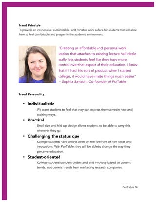 PorTable 14
Brand Principle
To provide an inexpensive, customizable, and portable work surface for students that will allow
them to feel comfortable and prosper in the academic environment.
“Creating an affordable and personal work
station that attaches to existing lecture hall desks
really lets students feel like they have more
control over that aspect of their education. I know
that if I had this sort of product when I started
college, it would have made things much easier”
– Sophia Samson, Co-founder of PorTable
Brand Personality
• Individualistic
We want students to feel that they can express themselves in new and
exciting ways.
• Practical
Small size and fold-up design allows students to be able to carry this
wherever they go.
• Challenging the status quo
College students have always been on the forefront of new ideas and
innovations. With PorTable, they will be able to change the way they
perceive education.
• Student-oriented
College student founders understand and innovate based on current
trends, not generic trends from marketing research companies.
 
