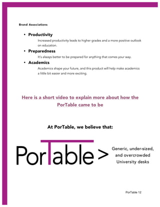 PorTable 12
>
Brand Associations
• Productivity
Increased productivity leads to higher grades and a more positive outlook
on education.
• Preparedness
It’s always better to be prepared for anything that comes your way.
• Academics
Academics shape your future, and this product will help make academics
a little bit easier and more exciting.
Here is a short video to explain more about how the
PorTable came to be
At PorTable, we believe that:
Generic, under-sized,
and overcrowded
University desks
 
