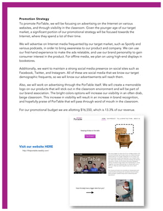 PorTable 18
Promotion Strategy
To promote PorTable, we will be focusing on advertising on the Internet on various
websites, and through visibility in the classroom. Given the younger age of our target
market, a significant portion of our promotional strategy will be focused towards the
Internet, where they spend a lot of their time.
We will advertise on Internet media frequented by our target market, such as Spotify and
various podcasts, in order to bring awareness to our product and company. We can use
our first-hand experience to make the ads relatable, and use our brand personality to gain
consumer interest in the product. For offline media, we plan on using high-end displays in
bookstores.
Additionally, we want to maintain a strong social media presence on social sites such as
Facebook, Twitter, and Instagram. All of these are social media that we know our target
demographic frequents, so we will know our advertisements will reach them.
Also, we will work on advertising through the PorTable itself. We will create a memorable
logo on our products that will stick out in the classroom environment and will be part of
our brand association. The bright colors options will increase our visibility in an often drab,
beige classroom. This increase in visibility will result in an increase in brand recognition,
and hopefully praise of PorTable that will pass through word of mouth in the classroom.
For our promotional budget we are allotting $16,550, which is 13.3% of our revenue.
Visit our website HERE
http://theportable.weebly.com/
 