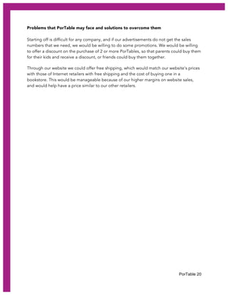 PorTable 20
Problems that PorTable may face and solutions to overcome them
Starting off is difficult for any company, and if our advertisements do not get the sales
numbers that we need, we would be willing to do some promotions. We would be willing
to offer a discount on the purchase of 2 or more PorTables, so that parents could buy them
for their kids and receive a discount, or friends could buy them together.
Through our website we could offer free shipping, which would match our website’s prices
with those of Internet retailers with free shipping and the cost of buying one in a
bookstore. This would be manageable because of our higher margins on website sales,
and would help have a price similar to our other retailers.
 