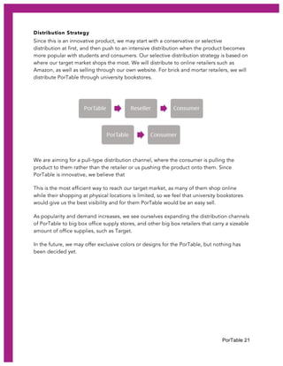 PorTable 21
Distribution Strategy
Since this is an innovative product, we may start with a conservative or selective
distribution at first, and then push to an intensive distribution when the product becomes
more popular with students and consumers. Our selective distribution strategy is based on
where our target market shops the most. We will distribute to online retailers such as
Amazon, as well as selling through our own website. For brick and mortar retailers, we will
distribute PorTable through university bookstores.
We are aiming for a pull-type distribution channel, where the consumer is pulling the
product to them rather than the retailer or us pushing the product onto them. Since
PorTable is innovative, we believe that
This is the most efficient way to reach our target market, as many of them shop online
while their shopping at physical locations is limited, so we feel that university bookstores
would give us the best visibility and for them PorTable would be an easy sell.
As popularity and demand increases, we see ourselves expanding the distribution channels
of PorTable to big box office supply stores, and other big box retailers that carry a sizeable
amount of office supplies, such as Target.
In the future, we may offer exclusive colors or designs for the PorTable, but nothing has
been decided yet.
 