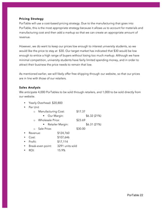 PorTable 22
Pricing Strategy
PorTable will use a cost-based pricing strategy. Due to the manufacturing that goes into
PorTable, this is the most appropriate strategy because it allows us to account for materials and
manufacturing cost and then add a markup so that we can create an appropriate amount of
revenue.
However, we do want to keep our prices low enough to interest university students, so we
would like the price to stay at $30. Our target market has indicated that $30 would be low
enough to entice a high range of buyers without losing too much markup. Although we have
minimal competition, university students have fairly limited spending money, and in order to
attract their business the price needs to remain that low.
As mentioned earlier, we will likely offer free shipping through our website, so that our prices
are in line with those of our retailers.
Sales Analysis
We anticipate 4,000 PorTables to be sold through retailers, and 1,000 to be sold directly from
our website.
• Yearly Overhead: $20,800
• Per Unit
o Manufacturing Cost: $17.37
§ Our Margin: $6.32 (21%)
o Wholesale Price: $23.69
§ Retailer Margin: $6.31 (21%)
o Sale Price: $30.00
• Revenue: $124,760
• Cost: $107,646
• Profit: $17,114
• Break-even point: 3291 units sold
• ROI: 15.9%
 