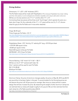 PorTable 23
Pricing Outline:
Dimensions: 11” x 20” x 3/8” thickness (.375”)
The PorTable’s base will be made with Polyethylene. (This is because Polyethylene has a lower melting
point than other plastics; it can be reshaped and is therefore recyclable, and is easy to add custom colors too.)
Will be cut into two sections one 11”x 7” and the other 11” x 13”
Connecting these two pieces will be three small “butt hinges” which operate the same as a
basic door hinge. On the underside of the 11” x 13” piece will be one (1), 4” x 9” silicone
sheet for grip so the PorTable won’t move when attached.
Hinge: $0.39 each
Three hinges per PorTable = $1.17
http://www.dlawlesshardware.com/smsobrhi1x3l.html?utm_source=googlepepla&utm_medium=adwords&id=18283950120&gclid
=CjwKEAjwqLWrBRC-_OaG-IfL0kASJAAbzKsV2FZXCTmNqgYRpfPy3mVshj7yHm1qeyH_Eq69G1LK9BoC4wLw_wcB
Polyethylene Sheet: .375” thick by 12” wide by 24” long = $19.94 per sheet
= $19.94/ 288 square inches
=$.069 per square inches
Need 220 square inches per PorTable
220*$0.069 = $15.18 per PorTable
http://www.amazon.com/Polypropylene-Opaque-Standard-Tolerance-D4101-0112/dp/B00CPRE77I
Silicone Backing: 1/32” thick X 12” X 36” = $8.11
Will be cut into 4” X 9” sections (will make 12)
One 1 sections will be used for each PorTable
$8.11/12=$0.68
$0.68 per PorTable
http://www.zoro.com/value-brand-rubber-buna-n-132-in-t-12-x-36-in-5313-132hgc/i/G2386456/
Aluminum Clamp: the price of aluminum changes weekly, the price on May 28, 2015 was $0.78
per pound but is has been higher in the past. To accommodate for the fluctuating prices we
will assume the price is $1.35 per pound on average. Also since our clamp will be a custom
design that will also increase the price. By researching the weight of other aluminum clamps we
can estimate that our clamp will weight roughly ¼ of a pound. We can then estimate that that
each clamp for a PorTable would be about $0.34.
http://www.vincentmetals.com/Daily_Aluminum_Prices.html
 