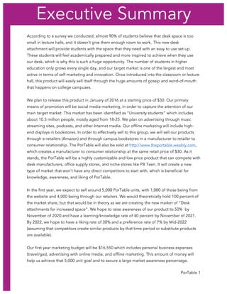 PorTable 1
According to a survey we conducted, almost 90% of students believe that desk space is too
small in lecture halls, and it doesn’t give them enough room to work. This new desk
attachment will provide students with the space that they need with an easy to use set-up.
These students will feel academically prepared and more inspired to achieve when they use
our desk, which is why this is such a huge opportunity. The number of students in higher
education only grows every single day, and our target market is one of the largest and most
active in terms of self-marketing and innovation. Once introduced into the classroom or lecture
hall, this product will easily sell itself through the huge amounts of gossip and word-of-mouth
that happens on college campuses.
We plan to release this product in January of 2016 at a starting price of $30. Our primary
means of promotion will be social media marketing, in order to capture the attention of our
main target market. This market has been identified as “University students” which includes
about 10.5 million people, mostly aged from 18-25. We plan on advertising through music
streaming sites, podcasts, and other Internet media. Our offline marketing will include high-
end displays in bookstores. In order to effectively sell to this group, we will sell our products
through e-retailers (Amazon) and through campus bookstores in a manufacturer to retailer to
consumer relationship. The PorTable will also be sold at http://www.theportable.weebly.com,
which creates a manufacturer to consumer relationship at the same retail price of $30. As it
stands, the PorTable will be a highly customizable and low price product that can compete with
desk manufacturers, office supply stores, and niche stores like PB Teen. It will create a new
type of market that won’t have any direct competitors to start with, which is beneficial for
knowledge, awareness, and liking of PorTable.
In the first year, we expect to sell around 5,000 PorTable units, with 1,000 of those being from
the website and 4,000 being through our retailers. We would theoretically hold 100 percent of
the market share, but that would be in theory as we are creating the new market of “Desk
attachments for increased space”. We hope to raise awareness of our product to 50% by
November of 2020 and have a learning/knowledge rate of 40 percent by November of 2021.
By 2022, we hope to have a liking rate of 30% and a preference rate of 7% by Mid-2022
(assuming that competitors create similar products by that time period or substitute products
are available).
Our first year marketing budget will be $16,550 which includes personal business expenses
(travel/gas), advertising with online media, and offline marketing. This amount of money will
help us achieve that 5,000 unit goal and to secure a large market awareness percentage.
Executive Summary
 