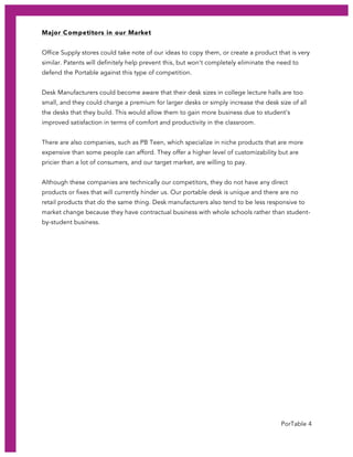 PorTable 4
Major Competitors in our Market
Office Supply stores could take note of our ideas to copy them, or create a product that is very
similar. Patents will definitely help prevent this, but won’t completely eliminate the need to
defend the Portable against this type of competition.
Desk Manufacturers could become aware that their desk sizes in college lecture halls are too
small, and they could charge a premium for larger desks or simply increase the desk size of all
the desks that they build. This would allow them to gain more business due to student’s
improved satisfaction in terms of comfort and productivity in the classroom.
There are also companies, such as PB Teen, which specialize in niche products that are more
expensive than some people can afford. They offer a higher level of customizability but are
pricier than a lot of consumers, and our target market, are willing to pay.
Although these companies are technically our competitors, they do not have any direct
products or fixes that will currently hinder us. Our portable desk is unique and there are no
retail products that do the same thing. Desk manufacturers also tend to be less responsive to
market change because they have contractual business with whole schools rather than student-
by-student business.
 