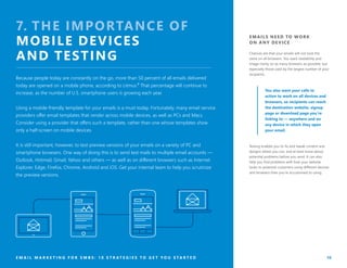 EMAILS NEED TO WORK
ON ANY DEVICE
Chances are that your emails will not look the
same on all browsers. You want readability and
image clarity on as many browsers as possible, but
especially those used by the largest number of your
recipients.
You also want your calls to
action to work on all devices and
browsers, so recipients can reach
the destination website, signup
page or download page you’re
linking to — anywhere and on
any device in which they open
your email.
Testing enables you to fix and tweak content and
designs where you can, and at least know about
potential problems before you send. It can also
help you find problems with how your website
looks to potential customers using different devices
and browsers than you’re accustomed to using.
E M A I L M A R K E T I N G F O R S M B S : 1 0 S T R A T E G I E S T O G E T Y O U S T A R T E D 10
7. THE IMPORTANCE OF
MOBILE DEVICES
AND TESTING
Because people today are constantly on the go, more than 50 percent of all emails delivered
today are opened on a mobile phone, according to Litmus.⁸ That percentage will continue to
increase, as the number of U.S. smartphone users is growing each year.
Using a mobile-friendly template for your emails is a must today. Fortunately, many email service
providers offer email templates that render across mobile devices, as well as PCs and Macs.
Consider using a provider that offers such a template, rather than one whose templates show
only a half-screen on mobile devices.
It is still important, however, to test preview versions of your emails on a variety of PC and
smartphone browsers. One way of doing this is to send test mails to multiple email accounts —
Outlook, Hotmail, Gmail, Yahoo and others — as well as on different browsers such as Internet
Explorer, Edge, Firefox, Chrome, Android and iOS. Get your internal team to help you scrutinize
the preview versions.
 