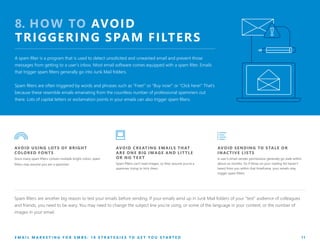 8. HOW TO AVOID
TRIGGERING SPAM FILTERS
A spam filter is a program that is used to detect unsolicited and unwanted email and prevent those
messages from getting to a user’s inbox. Most email software comes equipped with a spam filter. Emails
that trigger spam filters generally go into Junk Mail folders.
Spam filters are often triggered by words and phrases such as “Free!” or “Buy now!” or “Click here!” That’s
because these resemble emails emanating from the countless number of professional spammers out
there. Lots of capital letters or exclamation points in your emails can also trigger spam filters.
AVOID CREATING EMAILS THAT
ARE ONE BIG IMAGE AND LIT TLE
OR NO TE X T
Spam filters can’t read images, so they assume you’re a
spammer trying to trick them.
AVOID USING LOTS OF BRIGHT
COLORED FONTS
Since many spam filters contain multiple bright colors, spam
filters may assume you are a spammer.
AVOID SENDING TO STALE OR
INACTIVE LISTS
A user’s email-sender permissions generally go stale within
about six months. So if those on your mailing list haven’t
heard from you within that timeframe, your emails may
trigger spam filters.
E M A I L M A R K E T I N G F O R S M B S : 1 0 S T R A T E G I E S T O G E T Y O U S T A R T E D 11
Spam filters are another big reason to test your emails before sending. If your emails wind up in Junk Mail folders of your "test" audience of colleagues
and friends, you need to be wary. You may need to change the subject line you’re using, or some of the language in your content, or the number of
images in your email.
 