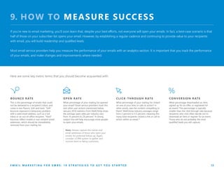 9. HOW TO MEASURE SUCCESS
If you’re new to email marketing, you’ll soon learn that, despite your best efforts, not everyone will open your emails. In fact, a best-case scenario is that
half of those on your subscriber list opens your email. However, by establishing a regular cadence and continuing to provide value to your recipients
with email, you will build readership and qualified leads.
Most email service providers help you measure the performance of your emails with an analytics section. It is important that you track the performance
of your emails, and make changes and improvements where needed.
OPEN RATE
What percentage of your mailing list opened
your email? Email service providers track this
and other user actions mentioned below.
January 2016 statistics from MailChimp show
the average open rates per industry vary
from 16 percent to 29 percent.9
A strong
subject line will help encourage more people
to open your emails.
Note: Always capture the names and
email addresses of those who open your
emails, for potential follow-up. Again,
consider a CRM system to gather and
nurture them to being customers.
E M A I L M A R K E T I N G F O R S M B S : 1 0 S T R A T E G I E S T O G E T Y O U S T A R T E D 12
Here are some key metric terms that you should become acquainted with:
CLICK-THROUGH RATE
What percentage of your mailing list clicked
on one of your links or calls to action? In
other words, was the content compelling to
them? MailChimp industry averages range
from 2 percent to 5.5 percent, meaning this
many total recipients clicked a link or call to
action within an email.10
CONVERSION RATE
What percentage downloaded an item,
signed up for an offer, or registered for
an event? This percentage is typically
smaller than the click-through rate because
recipients who click often decide not to
download an item or register for an event.
Those who do are probably the most
qualified leads you will capture.
BOUNCE RATE
This is the percentage of emails that could
not be delivered to a recipient’s inbox, and
come in two flavors: Soft and hard. “Soft”
bounces represent a temporary problem
with a valid email address, such as a full
inbox or an out-of-office recipient. “Hard”
bounces reflect invalid or non-existent email
addresses, which should be immediately
removed from your mailing list.
 