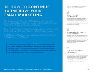 E M A I L M A R K E T I N G F O R S M B S : 1 0 S T R A T E G I E S T O G E T Y O U S T A R T E D 13
10. HOW TO CONTINUE
TO IMPROVE YOUR
EMAIL MARKETING
What constitutes success or failure in open, click-through and conversion rates varies per
company and industry. But generally, if you are not happy with your email performance and are
not generating new leads, you should consider making changes.
It is not uncommon for a company new to email marketing to require course-corrections in a few
specific areas. Change and test. Test and change. Get it right. With enough work, you can.
In its 2016 State of Email Report, email testing and analytics provider Litmus noted that email
marketing is now “more powerful than ever.”
“With a return on investment (ROI) of 38-to-1 on every dollar invested, it has
the highest ROI among digital marketing channels. And people actually want
to receive email. 72% say they prefer companies to communicate with them
via email over any other channel. So not only does email have the highest ROI,
but it’s people’s preferred method of communication, too.”
MIMIC YOUR BEST
SUBJECT LINES
Track your emails’ performance and note which
ones had the best open rates. And the worst. It is
very likely that your subject lines for these were
your strongest, and your weakest. Were the stronger
ones shorter or more descriptive? Determine what
worked and try to mimic that.
Here are some ways to continue to
improve your email marketing:
DETERMINE WHAT CONTENT
RESONATES BEST
Note which emails had the best click-through and
conversion rates. Is your content fresh, timely and
unique? Or is it duplicative of what your recipients
already know or see elsewhere? Are you providing
enough educational content versus promotional
content? Also, are your offers compelling or
competitively priced?
KEEP YOUR SUBSCRIBER
LIST UPDATED
If you are using a list that has a bounce rate of
more than 5 percent, your list needs to be updated.
Also, remove names of people who have asked to
unsubscribe, as quickly as you can (some third-
party email service providers do this for you
automatically). List maintenance is a requirement —
a mailing list is always a work in progress.
 