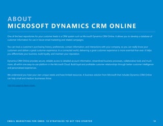 14
ABOUT
MICROSOFT DYNAMICS CRM ONLINE
One of the best repositories for your customer leads is a CRM system such as Microsoft Dynamics CRM Online. It allows you to develop a database of
customer information for use in future email marketing and related campaigns.
You can track a customer’s purchasing history, preferences, contact information, and interactions with your company, so you can really know your
customers and deliver a great customer experience. In a connected world, delivering a great customer experience is more essential than ever. It helps
you differentiate your business, build loyalty, and maintain your reputation.
Dynamics CRM Online provides secure, reliable access to detailed account information, streamlined business processes, collaborative tools and much
more, all within one easy-to-use platform in the Microsoft Cloud. Build loyal and profitable customer relationships through better customer intelligence
and personalized experiences.
We understand you have your own unique needs and have limited resources. A business solution from Microsoft that includes Dynamics CRM Online
can help small and medium businesses thrive.
Visit this page to learn more.
E M A I L M A R K E T I N G F O R S M B S : 1 0 S T R A T E G I E S T O G E T Y O U S T A R T E D
 