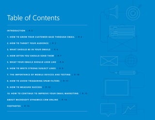Table of Contents
INTRODUCTION | P. 3
1. HOW TO GROW YOUR CUSTOMER BASE THROUGH EMAIL | P. 4
2. HOW TO TARGET YOUR AUDIENCE | P. 5
3. WHAT SHOULD BE IN YOUR EMAILS | P. 6
4. HOW OFTEN YOU SHOULD SEND THEM | P. 7
5. WHAT YOUR EMAILS SHOULD LOOK LIKE | P. 8
6. HOW TO WRITE STRONG SUBJECT LINES | P. 9
7. THE IMPORTANCE OF MOBILE DEVICES AND TESTING | P. 10
8. HOW TO AVOID TRIGGERING SPAM FILTERS | P. 11
9. HOW TO MEASURE SUCCESS | P. 12
10. HOW TO CONTINUE TO IMPROVE YOUR EMAIL MARKETING | P. 13
ABOUT MICROSOFT DYNAMICS CRM ONLINE | P. 14
FOOTNOTES | P. 15
 