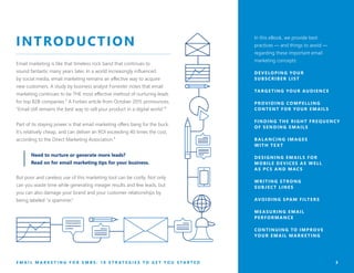 3
INTRODUCTION
Email marketing is like that timeless rock band that continues to
sound fantastic many years later. In a world increasingly influenced
by social media, email marketing remains an effective way to acquire
new customers. A study by business analyst Forrester notes that email
marketing continues to be THE most effective method of nurturing leads
for top B2B companies.¹ A Forbes article from October 2015 pronounces,
“Email still remains the best way to sell your product in a digital world.”²
Part of its staying power is that email marketing offers bang for the buck.
It’s relatively cheap, and can deliver an ROI exceeding 40 times the cost,
according to the Direct Marketing Association.³
But poor and careless use of this marketing tool can be costly. Not only
can you waste time while generating meager results and few leads, but
you can also damage your brand and your customer relationships by
being labeled “a spammer.”
In this eBook, we provide best
practices — and things to avoid —
regarding these important email
marketing concepts:
DEVELOPING YOUR
SUBSCRIBER LIST
TARGETING YOUR AUDIENCE
PROVIDING COMPELLING
CONTENT FOR YOUR EMAILS
FINDING THE RIGHT FREQUENCY
OF SENDING EMAILS
BAL ANCING IMAGES
WITH TE X T
DESIGNING EMAILS FOR
MOBILE DEVICES AS WELL
AS PCS AND MACS
WRITING STRONG
SUBJECT LINES
AVOIDING SPAM FILTERS
MEASURING EMAIL
PERFORMANCE
CONTINUING TO IMPROVE
YOUR EMAIL MARKETING
Need to nurture or generate more leads?
Read on for email marketing tips for your business.
E M A I L M A R K E T I N G F O R S M B S : 1 0 S T R A T E G I E S T O G E T Y O U S T A R T E D
 