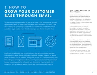 1. HOW TO
GROW YOUR CUSTOMER
BASE THROUGH EMAIL
The first step is to build your mailing list. You can do this in a CRM system such as Microsoft
Dynamics CRM Online, or within a third-party email service provider of your choice. Think
of your mailing list as containing subscribers to your business. You want them to remain
subscribers, so you need to ensure the information you send them is relevant to them.
Initially, your list will contain your current customers, plus partners, contacts, associates
and friends you’d like to include. Your goal is to efficiently build and shape this list, adding
people you believe have an interest in hearing from you (i.e., your customer leads) and, over
time, finding and removing those you believe are not potential customers. This is important
because you want a quality list, with people who show interest in your emails by their
interactions, such as frequently opening them to read them, responding to offers, etc.
HOW TO KEEP BUILDING AN
IMPACTFUL LIST
Referrals from existing customers, as well as
members of industry and trade associations of
which your company is a member, are potential
subscribers to your emails. As you build your list,
consider pruning it too. Remove past customers
who have left companies or whose companies have
gone out of business, etc.
To add potential prospects, you can buy or
rent third-party lists based on the audience
characteristics you are targeting. Caution! Third-
party lists often contain outdated or invalid email
addresses; they also will likely contain addresses
of people who have never heard of your company,
and people who do not want to receive unsolicited
emails.
Be sure that your emails contain an unsubscribe
button, so someone can click it to be removed
from your list. Validate all email addresses before
you send, and also remove “bounced” emails from
your list (bounced emails are those that fail to reach
inboxes; read on for more about them).
A CRM system will help you manage your email
campaigns and customer information, including
helping you keep your mailing list or lists current.
E M A I L M A R K E T I N G F O R S M B S : 1 0 S T R A T E G I E S T O G E T Y O U S T A R T E D 4
 