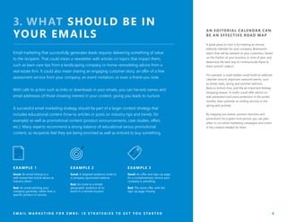 AN EDITORIAL CALENDAR CAN
BE AN EFFECTIVE ROAD MAP
A great place to start is by creating an annual
editorial calendar for your company. Brainstorm
topics that will be relevant to your customers, based
on the rhythm of your business or time of year, and
determine the best way to communicate these to
them (article? video?).
For example, a small retailer could build an editorial
calendar around important seasonal events, such
as winter sales, spring and summer fashions,
Back-to-School time, and the all-important holiday
shopping season. A roofer could offer advice on
leak prevention and snow protection in the winter
months, then promote re-roofing services in the
spring and summer.
By mapping out events, product launches and
promotions for a given time period, you can plan
when to run email marketing campaigns and invest
in the content needed for them.
E M A I L M A R K E T I N G F O R S M B S : 1 0 S T R A T E G I E S T O G E T Y O U S T A R T E D 6
3. WHAT SHOULD BE IN
YOUR EMAILS
Email marketing that successfully generates leads requires delivering something of value
to the recipient. That could mean a newsletter with articles on topics that impact them,
such as lawn-care tips from a landscaping company or home-remodeling advice from a
real estate firm. It could also mean sharing an engaging customer story, an offer of a free
assessment service from your company, an event invitation, or even a thank-you note.
With calls to action such as links or downloads in your emails, you can harvest names and
email addresses of those showing interest in your content, giving you leads to nurture.
A successful email marketing strategy should be part of a larger content strategy that
includes educational content (how-to articles or posts on industry tips and trends, for
example) as well as promotional content (product announcements, case studies, offers,
etc.). Many experts recommend a strong balance of educational versus promotional
content, so recipients feel they are being enriched as well as enticed to buy something.
Good: An email linking to a
well-researched article about an
industry trend
Bad: An email pitching your
company generally, rather than a
specific product or service
Good: A targeted audience invite to
a company-sponsored webinar
Bad: An invite to a broad
geographic audience of an
event in a remote location
Good: An offer and sign-up page
for a complimentary service your
company is providing
Bad: The same offer, with the
sign-up page missing
E XAMPLE 2E XAMPLE 1 E XAMPLE 3
 