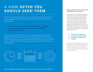 EMAIL METRICS CAN HELP YOU
DETERMINE FREQUENCY
As a business owner, you’ll need to monitor the
performance of your emails. Track statistics such
as how often recipients open your email (the
“open rate”). If it regularly falls below 5 percent
— which is well under half the industry open-
rate averages, as you will see ahead — it could
be that you are sending emails too frequently,
or perhaps not frequently enough. (Of course, it
could also be that your content is too salesy and/
or not relevant, or that your calls to action are not
compelling. More information on measuring email
performance is ahead.)
The truth is, any mailing list
you build will include recipients
with different preferences on
frequency.
Having the ability to target groups within your list
enables you to vary the frequency and reach more
interested subscribers more often. Also, be sure to
include an “unsubscribe” link in every email you
send out, so that those who do not want to receive
your email can opt out.
E M A I L M A R K E T I N G F O R S M B S : 1 0 S T R A T E G I E S T O G E T Y O U S T A R T E D 7
4. HOW OFTEN YOU
SHOULD SEND THEM
What is the optimal email frequency? Is it one email a quarter, month, week or day? This
is a basic question every business owner must answer to improve the response to the
company’s emails.
A consensus opinion from studies on this topic is that even weekly emails may be too
frequent (recipients get tired of hearing from you that often), and that monthly emails
may not be frequent enough (your company ends up falling off their radar). A sweet spot
may be somewhere in the middle. Your frequency must be tailored to match the needs
of your audience.
As an article from marketing expert Clickz.com notes, “Subscribers
don’t have uniform reactions so, in reality, the perfect email
frequency doesn’t exist.”⁵
 