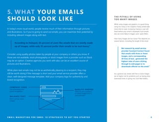 THE PITFALL OF USING
TOO MANY IMAGES
While using images and graphics is a good thing,
using too many is not. Graphics-heavy emails take
more time to load, increasing chances a user will
leave before your email is displayed. Such emails
also are more likely to trigger users’ spam filters.
How many images are too many? This depends on
several factors, including the length of the email.
But research by email service
provider Constant Contact found
that emails with three or fewer
images, and a corresponding
20 lines of text, generated the
highest rates of users clicking
through to web pages or to
downloads offered via the email.⁷
As a general rule, emails with five or more images
are at higher risk for problems such as having slow
download times or going into Junk Mail folders.
E M A I L M A R K E T I N G F O R S M B S : 1 0 S T R A T E G I E S T O G E T Y O U S T A R T E D 8
5. WHAT YOUR EMAILS
SHOULD LOOK LIKE
In today’s more visual world, people receive much of their information through pictures
and illustrations. So if you’re going to send out emails, you can maximize their potential by
including relevant images along with text.
Consider using quality photos taken by people at your company or others you know. If
those are not available, stock photography or stock images from a provider such as iStock
may be an option. Creative agencies you work with also can be an excellent source of
pictures and illustrations.
While plain-text emails may not be as aesthetically pleasing to a recipient, they may
still be worth doing if the message is short and your email service provider offers a
clean, well-designed message template. Add your company logo for authenticity and
brand recognition.
According to Hubspot, 65 percent of users like emails that are mostly made
up of images, while only 35 percent prefer their emails to be text-heavy.⁶
QUALIT Y PHOTOS
Taken by your company
or utilize images from a
stock provider.
COMPANY LOGO
For authenticity and
brand recognition.
BAL ANCE TE X T
Don’t use too many
images.
 