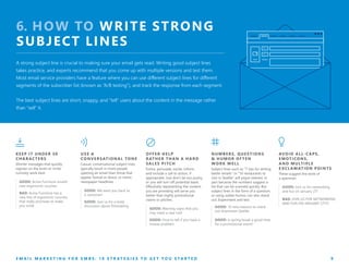 6. HOW TO WRITE STRONG
SUBJECT LINES
A strong subject line is crucial to making sure your email gets read. Writing good subject lines
takes practice, and experts recommend that you come up with multiple versions and test them.
Most email service providers have a feature where you can use different subject lines for different
segments of the subscriber list (known as “A/B testing”), and track the response from each segment.
The best subject lines are short, snappy, and “tell” users about the content in the message rather
than “sell” it.
USE A
CONVERSATIONAL TONE
Casual, conversational subject lines
typically result in more people
opening an email than those that
appear formal or direct, or mimic
newspaper headlines.
GOOD: We want you back as
a customer!
GOOD: Join us for a lively
discussion about filmmaking
NUMBERS, QUESTIONS
& HUMOR OFTEN
WORK WELL
Subject lines such as “7 tips for writing
better emails” or “10 restaurants to
visit in Seattle” will pique interest, in
part because the numbers suggest a
list that can be scanned quickly. But
subject lines in the form of a question,
or using subtle humor, can also stand
out. Experiment and test.
GOOD: 10 new reasons to check
out downtown Seattle
GOOD: Is spring break a good time
for a promotional event?
KEEP IT UNDER 50
CHARACTERS
Shorter messages that quickly
register on the brain or incite
curiosity work best.
GOOD: Acme Furniture unveils
new ergonomic couches
BAD: Acme Furniture has a
new line of ergonomic couches
that really promises to make
you smile
OFFER HELP
RATHER THAN A HARD
SALES PITCH
Entice, persuade, excite, inform,
and include a call to action, if
appropriate. Just don’t be too pushy,
or you will turn off potential leads.
Effectively representing the content
you are providing will serve you
better than highly promotional
claims or pitches.
GOOD: Warning signs that you
may need a new roof
GOOD: How to tell if you have a
mouse problem
AVOID ALL-CAPS,
EMOTICONS,
AND MULTIPLE
E XCL AMATION POINTS
These suggest the work of
a spammer.
GOOD: Join us for networking
and fun on January 27!
BAD: JOIN US FOR NETWORKING
AND FUN ON JANUARY 27!!!!!
E M A I L M A R K E T I N G F O R S M B S : 1 0 S T R A T E G I E S T O G E T Y O U S T A R T E D 9
 