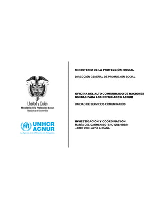 MINISTERIO DE LA PROTECCIÓN SOCIAL
DIRECCIÓN GENERAL DE PROMOCIÓN SOCIAL
OFICINA DEL ALTO COMISIONADO DE NACIONES
UNIDAS PARA LOS REFUGIADOS ACNUR
UNIDAD DE SERVICIOS COMUNITARIOS
INVESTIGACIÓN Y COORDINACIÓN
MARÍA DEL CARMEN BOTERO QUERUBÍN
JAIME COLLAZOS ALDANA
 