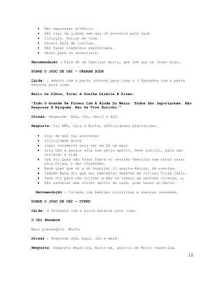 •   Não emprestar dinheiro.
   •   Não sair da cidade sem dar um presente para Ogum
   •   Cirurgia. Perigo de vida.
   •   Oxossi fala de justiça.
   •   Não fazer trabalhos espirituais.
   •   Rezar para os ancestrais.

Recomendação : Fala de um familiar morto, que tem que se fazer algo.

SOBRE O JOGO DE OBI - OKARAN SODE

Caída: 1 aberto com a parte interna para cima e 3 fechados com a parte
externa para cima.

Abrir Os Olhos, Tocar A Orelha Direita E Dizer:

"Todo O Grande Se Formou Com A Ajuda Do Menor. Todos São Importantes. Não
Despreze A Ninguém. Não Se Vive Sozinho."

Orixás: Responde   Esú, Ikú, Omolú e Ajé.

Resposta: Diz NÃO, fala a Morte, dificuldades gravíssimas.

   •   Algo de mal vai acontecer
   •   Dificuldade grave
   •   Jogar novamente para ver se há um egun
   •   Para Obá a pessoa está num sério aperto. Deve aceitar, para não
       arriscar a vida
   •   Oyá diz para não fazer festa ou reunião familiar sem antes rezar
       para Orisa, e dar oferendas.
   •   Nanã quer que vá a um hospital 12 quarta-feiras, dê esmolas.
   •   Também Nanã diz que seu bem-estar depende de cultuar Òrìsà Ibeji.
   •   Yewa diz para não colocar a mão na cabeça de nenhuma criança, e,
   •   Não assobiar nem correr dentro de casa, pode haver acidente.

  Recomendação : Cuidado com bebidas alcoólicas e doenças venéreas.

SOBRE O JOGO DE OBI - OYEKU

Caída: 4 fechados com a parte externa para cima.

O Obi Emudece

Maus presságios. Morte

Orixás : Responde Oyá, Egun, Ikú e Nanã.

Resposta: Resposta Negativa, muito má, anúncio de Morte repentina.

                                                                           13
 