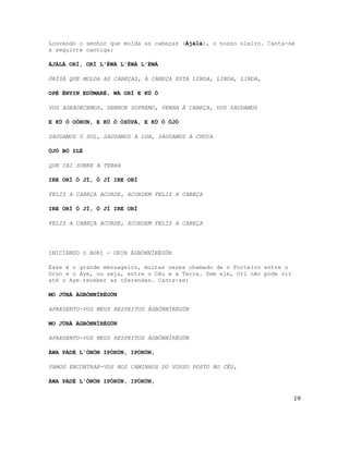 Louvando o senhor que molda as cabeças (Ájálà), o nosso oleiro. Canta-se
a seguinte cantiga:

ÁJÁLÀ ORÍ, ORÍ L'ÉWÀ L'ÉWÀ L'ÉWÀ

ÒRÌSÀ QUE MOLDA AS CABEÇAS, A CABEÇA ESTÁ LINDA, LINDA, LINDA,

OPÉ ÈNYIN EDÙMARÈ, WÁ ORÍ E KÚ Ó

VOS AGRADECEMOS, SENHOR SUPREMO, VENHA À CABEÇA, VOS SAUDAMOS

E KÚ Ó OÒRUN, E KÚ Ó ÒSÙPÁ, E KÚ Ó ÒJÒ

SAUDAMOS O SOL, SAUDAMOS A LUA, SAUDAMOS A CHUVA

ÒJÒ BÒ ILÈ

QUE CAI SOBRE A TERRA

IRE ORÍ Ó JÍ, Ó JÍ IRE ORÍ

FELIZ A CABEÇA ACORDE, ACORDEM FELIZ A CABEÇA

IRE ORÍ Ó JÍ, Ó JÍ IRE ORÍ

FELIZ A CABEÇA ACORDE, ACORDEM FELIZ A CABEÇA




INICIANDO O BORI - ORIN ÀGBÓNNÌRÈGÚN

Esse é o grande mensageiro, muitas vezes chamado de o Porteiro entre o
Orun e o Aye, ou seja, entre o Céu e a Terra. Sem ele, Orí não pode vir
até o Aye receber as oferendas. Canta-se:

MO JÚBÀ ÀGBÓNNÌRÈGÚN

APRESENTO-VOS MEUS RESPEITOS ÀGBÓNNÌRÈGÚN

MO JÚBÀ ÀGBÓNNÌRÈGÚN

APRESENTO-VOS MEUS RESPEITOS ÀGBÓNNÌRÈGÚN

ÀWA PÀDÉ L'ÒNÒN IPÒRÙN, IPÒRÙN,

VAMOS ENCONTRAR-VOS NOS CAMINHOS DO VOSSO POSTO NO CÉU,

ÀWA PÀDÉ L'ÒNÒN IPÒRÙN, IPÒRÙN,


                                                                          19
 