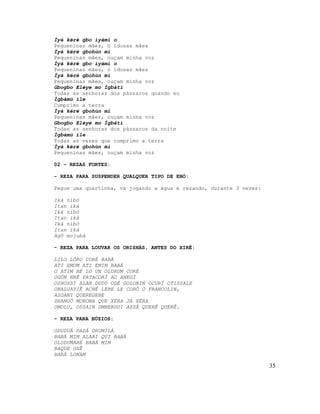 Ìyá kéré gbo ìyámi o
Pequeninas mães, ó idosas mães
Ìyá kéré gbohùn mi
Pequeninas mães, ouçam minha voz
Ìyá kéré gbo ìyámi o
Pequeninas mães, ó idosas mães
Ìyá kéré gbohùn mi
Pequeninas mães, ouçam minha voz
Gbogbo Eléye mo Ìgbàtí
Todas as senhoras dos pássaros quando eu
Ìgbàmú ile
Cumprimo a terra
Ìyá kéré gbohùn mi
Pequeninas mães, ouçam minha voz
Gbogbo Eléye mo Ìgbàtí
Todas as senhoras dos pássaros da noite
Ìgbàmú ile
Todas as vezes que comprimo a terra
Ìyá kéré gbohùn mi
Pequeninas mães, ouçam minha voz

02 – REZAS FORTES:

- REZA PARA SUSPENDER QUALQUER TIPO DE EBÓ:

Pegue uma quartinha, vá jogando a água e rezando, durante 3 vezes:

Iká nibó
Itan iká
Iká nibó
Itan iká
Iká nibó
Itan iká
Agô mojubá

- REZA PARA LOUVAR OS ORISHÁS, ANTES DO XIRÊ:

LILO LÔRO CORÉ BABÁ
ATI EMUM ATI EMIM BABÁ
O ATIM BÉ LO UN OLORUM CORÉ
OGÚN NHÊ PATACORÍ AO ANEGÍ
OSHOSSI ALAN DUDÚ ODÉ GOLONIN OCURÍ OTISSALE
OBALUAYIÊ ACHÉ LEBE LE CORÔ O FRANCOLIN,
AZOANI QUEREGEBE
SHANGÔ MOBONA QUE XÉRA JÁ XÉRA
OMOLU, OSSAIN UMBERUDI ASSÁ QUERÊ QUERÊ.

- REZA PARA BÚZIOS:

ODUDUÁ DADÁ ORUMILÁ
BABÁ MIM ALARI QUI BABÁ
OLODUMARÉ BABÁ MIM
BAQUE OXÊ
BARÁ LONAM

                                                                     35
 