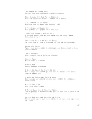 Odolugbese Arin Here Here
Devedor que anda rebolando displicentemente

Olori Buruku O Fi Ori Já Igi Odiolodi
Ele é um louco que quebra a cerca com a cabeça

O Fi Igbegbe Lù Igi Ijebu
Ele bate com seu papo numa árvore Ijebu

O Fi Igbegbe Lú Gbegbe Meje
Ele quebrou sete papos com o seu papo

Orogun Olu Gbegbe O Fun Oya Li O
A segunda mulher diz ao papo para usar um pente (para
desinchar o papo)

Odelesirin Ni Ki O Wá On Sila Kerepa
Um louco que diz que o procurem lá fora na encruzilhada

Agbopa Sùn Kakaka
Aquele que tem orquite ( inflamação dos testículos) e dorme
profundamente

Oda Bi Odundun
Ele é fresco como a folha de odundun

Jojo Bi Agbo
Altivo como o carneiro

Elewa Ejela
Pessoa amável anteontem

O Gbewo Li Ogun O Da Ara Nu Bi Ole
Ele carrega um talismã que ele espalha sobre o seu corpo
como um preguiçoso

O Gbewo Li Ogun O Kan Omo Aje Niku
Ele carrega um talismã e briga com o filho do feiticeiro
dando socos

A li Bilibi Ilebe
Ele veste boas roupas

O Ti Igi Soro Soro O Fibu Oju Adiju
Com um pedaço de madeira muito pontudo ele fere o olho de um
outro

Koro Bi Eni Ló O Gba Ehin Oko Mà Se Ole
Rápido como aquele que passa atrás de um campo sem agir como
um ladrão


                                                           45
 