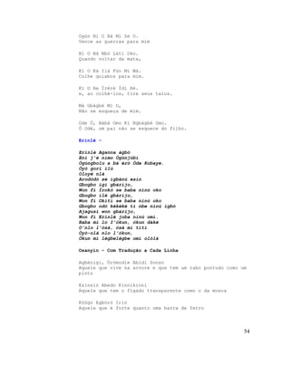 Ogùn Ni O Bá Mi Se O.
Vence as guerras para mim

Bí O Bá Nbò Láti Oko.
Quando voltar da mata,

Kí O Ká Ilá Fún Mi Wá.
Colhe quiabos para mim.

Kí O Re Ìréré Ìdí Rè.
e, ao colhê-los, tire seus talos.

Má Gbàgbé Mi O,
Não se esqueça de mim.

Ode Ò, Bàbá Omo Kí Ngbàgbé Omo.
Ó Odè, um pai não se esquece do filho.

Erinlè -

Erinlè Aganna àgbò
Ení j'é nímo Ògúnjùbí
Ògúngbolu a bá èrò Òde Kobaye.
Òyò gori ìlú
Oloyè nlá
Arodòdó sé ìgbànú esin
Gbogbo igi gbárijo,
Won fi Ìrokò se baba ninú oko
Gbogbo ilè gbárijo,
Won fi Okítì se baba ninú oko
Gbogbo odò kékéké ti nbe ninú igbó
Ajagusi won gbárijo,
Won fi Erinlè joba ninú omi.
Baba mi lo I'òkun, òkun dáké
O'nlo l'òsà, òsà mì tìtì
Òyó-olá nlo l'òkun,
Òkun mì lègbelègbe omi olólá

Osanyin - Com Tradução a Cada Linha

Agbénigi, Òrómodìe Abidi Sonso
Aquele que vive na arvore e que tem um rabo pontudo como um
pinto

Esinsin Abedo Kinnikinni
Aquele que tem o fígado transparente como o da mosca

Kòògo Egbòrò Irin
Aquele que é forte quanto uma barra de ferro




                                                          54
 