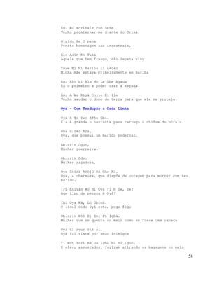 Emi Wa Foribale Fun Sese
Venho prosternar-me diante do Orixá.

Oluidu Pe O papa
Presto homenagem aos ancestrais.

Ele Adie Ko Tuka
Aquele que tem frango, não depena vivo

Yeye Mi Ni Bariba Li Akoko
Minha mãe estava primeiramente em Bariba

Emi Ako Ni Ala Mo Le Gbe Agada
Eu o primeiro a poder usar a espada.

Emi A Wa Kiyà Onile Ki Ile
Venho saudar o dono da terra para que ele me proteja.

Oyà - Com Tradução a Cada Linha

Oyà A To Iwo Efòn Gbé.
Ela é grande o bastante para carrega o chifre do búfalo.

Oyà Olókò Àra.
Oyà, que possui um marido poderoso.

Obìnrin Ogun,
Mulher guerreira.

Obìnrin Ode.
Mulher caçadora.

Oya Òrírì Arójú Bá Oko Kú.
Oyà, a charmosa, que dispõe de coragem para morrer com seu
marido.

Iru Èniyàn Wo Ni Oyà Yí N Se, Se?
Que tipo de pessoa é Oyà?

Ibi Oya Wà, Ló Gbiná.
O local onde Oyà está, pega fogo

Obìnrin Wóò Bi Eni Fó Igbá.
Mulher que se quebra ao meio como se fosse uma cabaça

Oyà tí awon òtá rí,
Oyà foi vista por seus inimigos

Tí Won Torí Rè Da Igbá Nù Sì Igbó.
E eles, assustados, fugiram atirando as bagagens no mato

                                                             58
 