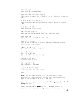 Sángiri-làgiri,
Que racha e lasca paredes

Olàgiri-kàkààkà-kí Igba Edun Bò
Ele deixou a parede bem rachada e pôs ali duzentas pedras de
raio

O Jajú Mó Ni Kó Tó Pa Ni Je
Ele olha assustadoramente para as pessoas antes de castigá-
las

Ó Ké Kàrà, Ké Kòró
Ele fala com todo o corpo

S' Olórò Dí Jínjìnnì
Ele faz com que a pessoa poderosa fique com medo

Eléyinjú Iná
Seus olhos são vermelhos como brasas

Abá Won Jà Mà Jèbi
Aquele que briga com as pessoas sem ser condenado porque
nunca briga injustamente

Iwo Ní Mo Sá Di O
É em ti que busco meu refúgio.

Sango Ona Mogba
Bi E Tu Bá Wó Ile
Se um antílope entrar na casa

Jejene Ni Mú Ewure
A cabra sentirá medo.

Bi Sango Bá Wó Ile
Se Sango entra na casa

Jejene Ni Mú Osa Gbogbo
Todos os Orisa sentirão medo.

OYE

Oye é uma posição sacerdotal nos candomblés de nação,
pessoas são escolhidas para exercer determinadas funções
para o bom andamento da casa religiosa.

Aqueles que possuem oye são chamados “ oloye masculino ” e “
ajoye feminino”.

Essas pessoas serão adosu ou não , recebem o cargo na
confirmação ou em sua iniciação de acordo com sua
                                                           62
 