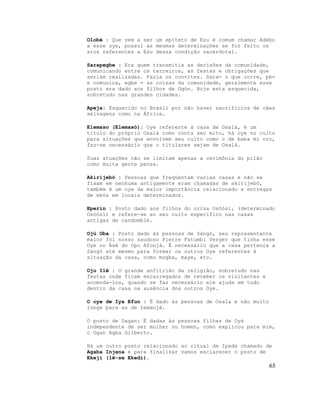 Olobé : Que vem a ser um epíteto de Esu é comum chamar Adébo
a esse oye, possui as mesmas determinações se for feito os
atos referentes a Esu dessa condição sacerdotal.

Sarapegbe : Era quem transmitia as decisões da comunidade,
comunicando entre os terreiros, as festas e obrigações que
seriam realizadas. Fazia os convites. Sara= o que corre, pé=
e comunica, egbe = as coisas da comunidade, geralmente esse
posto era dado aos filhos de Ogún. Hoje esta esquecida,
sobretudo nas grandes cidades.

Apeja: Esquecido no Brasil por não haver sacrifícios de cães
selvagens como na África.

Elemaso (Elemaxó): Oye referente à casa de Osalá, é um
titulo do próprio Osalá como conta seu mito, há oye no culto
para situações que envolvem seu culto como o de baba mi oro,
faz-se necessário que o titulares sejam de Osalá.

Suas atuações não se limitam apenas a cerimônia do pilão
como muita gente pensa.

Akirijebó : Pessoas que freqüentam varias casas e não se
fixam em nenhuma antigamente eram chamadas de akirijebó,
também é um oye da maior importância relacionado a entregas
de ebós em locais determinados.

Eperin : Posto dado aos filhos do orisa Osòósí, (determinado
Osòósí) e refere-se ao seu culto especifico nas casas
antigas de candomblé.

Ojú Oba : Posto dado às pessoas de Sàngó, seu representante
maior foi nosso saudoso Pierre Fatumbi Verger que tinha esse
Oye no Àsè do Opo Afonjá. Ë necessário que a casa pertença a
Sàngó até mesmo para formar os outros Oye referentes à
situação da casa, como mogba, maye, etc.

Oju Ilê : O grande anfitrião da religião, sobretudo nas
festas onde ficam encarregados de receber os visitantes e
acomoda-los, quando se faz necessário ele ajuda em tudo
dentro da casa na ausência dos outros Oye.

O oye de Iya Efun : É dado às pessoas de Osala e não muito
longe para as de Iemanjá.

O posto de Dagan: É dadas às pessoas filhas de Oyá
independente de ser mulher ou homen, como explicou para mim,
o Ogan Agba Gilberto.

Há um outro posto relacionado ao ritual de Ipade chamado de
Agaba Injena e para finalizar vamos esclarecer o posto de
Ekeji (lê-se Ekedi).
                                                             65
 