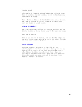 INHAME ACARÁ

Cozinha-se o inhame e depois amassa-se feito um purê.
Faz-se bolinhos na mão e coloca-se em pratos brancos.
Oferece-se a Oxalá.

Nota: Todos os Orixás do Candomblé comem acaçá branco.
Em cima da comida do Orixá, antes de oferecer-lhe,
deve-se abrir um acaçá branco.

COMIDA DE CABOCLO

Material Necessário:Alface Farinha de Mandioca Mel de
Abelha Azeite de Oliva Carne Crua 01 Travessa de Barro

Maneira de Fazer:

Faz-se uma salada de alface, com uma farofa d'água ou
de mel, carne crua e azeite de oliva por cima, coloca-
se tudo numa travessa de barro.

OUTRA COMIDAS

Abóbora moranga, assada na brasa, com mel de
abelha.Aipim ou mandioca, assado na brasa, com mel de
abelha.Ebô ( canjica ) com fumo de rolo desfiado e
côco.Mingau de milho vermelho com côco e fumo de
rolo.Milho vermelho com côco e fumo de rolo desfiado.
Amendoim cozido em água, com mel de abelhas.Vinho
branco, moscatel e cachaça.




                                                         87
 