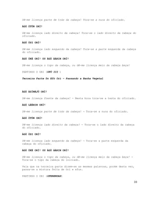 Dê-me licença parte de trás da cabeça! Toca-se a nuca do oficiado.

ÀGÒ ÒTÚN ORÍ!

Dê-me licença lado direito da cabeça! Toca-se o lado direito da cabeça do
oficiado.

ÀGÒ ÒSI ORÍ!

Dê-me licença lado esquerdo da cabeça! Toca-se a parte esquerda da cabeça
do oficiado.

ÀGÒ ÒKÈ ORÍ! OU ÀGÒ ÀÀRIN ORÍ!

Dê-me licença o topo da cabeça, ou dê-me licença meio da cabeça beça!

PARTINDO O OBI (OFÓ III )

Terceira Parte Do Efó Orí – Passando a Banha Vegetal




ÀGÒ ÀSÍWÁJÚ ORÍ!

Dê-me licença frente da cabeça! - Nesta hora toca-se a testa do oficiado.

ÀGÒ LÉÈHIN ORÍ!

Dê-me licença parte de trás da cabeça! - Toca-se a nuca do oficiado.

ÀGÒ ÒTÚN ORÍ!

Dê-me licença lado direito da cabeça! - Toca-se o lado direito da cabeça
do oficiado.

ÀGÒ ÒSI ORÍ!

Dê-me licença lado esquerdo da cabeça! - Toca-se a parte esquerda da
cabeça do oficiado.

ÀGÒ ÒKÈ ORÍ! OU ÀGÒ ÀÀRIN ORÍ!

Dê-me licença o topo da cabeça, ou dê-me licença meio da cabeça beça! -
Toca-se o topo da cabeça do iniciado.

Veja que na terceira parte dizem-se as mesmas palavras, porém desta vez,
passa-se a mistura feita de Orí e efun.

PARTINDO O OBI (OFERENDAS)

                                                                          10
 