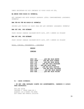 VAMOS ENCONTRAR-VOS NOS CAMINHOS DO VOSSO POSTO NO CÉU,

WA MÉSÒN ÒRUN KORIN KI ÒRÚNMÌLÀ,

NÓS CANTAMOS NOS NOVE ESPAÇOS SAGRADOS (CÉUS) CUMPRIMENTANDO (SAUDANDO)
ÒRÚNMÌLÀ

ÀWA TÚN WO TÚN WÀ KORIN KI ORÚNMÌLÁ

PEDIMOS QUE VOLTEIS OS OLHOS PARA NÓS QUE CANTAMOS (SAUDANDO) ÒRÚNMÌLÀ

ÁWA ORÍ OFE, OFE EDÙMARÉ

FAZEI NOSSAS CABEÇAS SALTAREM MUITO ALTO, ATÉ O SENHOR DA CRIAÇÃO

ÀWA ORÍ OFE, OFE EDÙMARÉ

FAZEI NOSSAS CABEÇAS SALTAREM MUITO ALTO, ATÉ O SENHOR DA CRIAÇÃO


REZAS, COMIDAS, FUNDAMENTOS – CANDOMBLÉ

                      ORIKIS

                      COMIDAS




                      KÔSI   YKU.........QUE NÃO HAJA MORTE
                      KÔSI   ARUM.......QUE NÃO HAJA DOENÇA
                      KÔSI   IJÁ.........QUE NÃO HAJA BRIGA
                      KÔSI   EJÓ...... QUE NÃO HAJA PROBLEMA
                      KÔSI   OFÚ.....QUE NÃO HAJA PERDA
                      KÔSI   AJÈ.......QUE NÃO HAJA CASTIGO
                      KÔSI   ABÁMO......QUE NÃO HAJA TRISTEZA
                      KÔSI   EJÉ..........QUE NÃO HAJA SANGUE
                      KÔSI   ÉGÉ.........QUE NÃO HAJA PRISÃO




   01 – ORIKI DIVERSOS:

   - DE EXU (UMA SAUDAÇÃO DIANTE DOS ASSENTAMENTOS, CARREGOS E LOCAIS
   PARA DESPACHOS):

   ÈSÚ OTA ORÌSÁ
   OSETÙRÁ L’ ORUKO BABA MO O
   ALAGOGO IJA L’ORUKO ÌYA NPEE
   ÈSÚ ODARA OMÓ KUNRIN IDOLOFIN

                                                                          20
 
