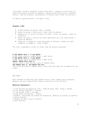 (considero correto, primeiro cantar para Exu... quando se sacrifica um
casal de frangos aos pés do pedinte, separa-se em morim preto, vermelho
branco, tudo do primeiro sacodimento, e reserva para levar na encruza...

só depois, passa-se para o de Egum e Iku)




Fazendo o Ebó

    •   Primeiramente se passa toda a comida;
    •   Agora se passa o Morim pelo corpo todo da pessoa;
    •   Despeja-se na altura do peito de modo a tocar na pessoa, todos os
        fósforos;
    •   Então se passa o retrós de linha desfiando um a um, envolvendo o
        corpo da pessoa;
    •   Passa-se o frango no corpo da pessoa e oferece o mesmo aos pés
        (quebrar os membros – asas e pés);

Por fim, é passada a Couve no corpo todo da pessoa cantando:




Ó Ìyá gbálè lérí ó, ó ìyá gbálè
Ó mãe varra sobre a cabeça dele, ó mãe varra.
Ó Ìyá gbálè lérí ó, ó ìyá gbálè
Ó mãe varra sobre a cabeça dele, ó mãe varra.
Gbálè, Gbálè Kiní sórí ó,
Varra, varra o que estiver sobre a cabeça dele,
Ikú Gbálè lérí ó, ikú gbálè ara nlo.
Varra Ikú de sobre a cabeça dele, varra Ikú para que ela vá embora do seu
corpo.




EBÓ EGÚN

Aqui daremos um Ebó Egún que poderá servir como limpeza para qualquer
pessoa, que por algum motivo venha a precisar do ato de bori.

Material Necessário:

1   K de farinha de mandioca crua – Padê de Água, Mel, Pinga e Dendê.
½   K de Feijão Fradinho - Torrado
½   K de feijão Preto - Torrado
½   K de Milho de Galinha – Cozido
4   Àkàsàs – Enrolados em folhas de bananeira. Abertos ao passar na pessoa.
4   Velas Brancas
4   Moedas de menor valor corrente
4   Ovos Brancos

                                                                            3
 