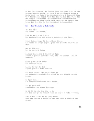 Do Meu Ori Orunmila, Me Abençoe Você, Que Como O Ori De Uma
Pessoa, Assim A Apóia Cuja Fala É Mais Eficiente Do Que A
Magia Você, Que Sabe O Que Acontecerá Hoje E Amanhã Oh Ifa,
Você Acordou Bem Hoje? Vem O Dia Com Bom Sol Ifa, Neste Dia
Que Surgiu Favoreça-Me Com Prosperidade Favoreça-Me Com
Fertilidade Que Este Dia Me Seja Favorável Em Saúde E Bem
Estar Que Este Dia Me Seja Favorável Em Longevidade

Esù - Com Tradução a Cada Linha

Iba Esù Odara
Esu Odara, inclino-me.

A Ba Ni Wa Oran Ba O Ri Da
Ele procura briga com alguém e encontra o que fazer.

O San Sokoto Penpe Ti Nse Onibode Olorun
Ele veste uma calça pequena para ser guardião na porta de
Deus.

Oba Ni Ile Ketu
Rei da terra de Ketu.

Alakesi Emeren Aji E Aji E M(u) Ògùn
Aquele a quem se convida e que, tão logo acorda, toma um
remédio.

A Lun ( se) Wa Se Ibini
Ele reforma Benin.

Laguna Jo Igbo Bi Orò
Laguna queima o mato como oro.

Esù Foli Fò O Fi Ókò Fo Oju Anan Re
Esu arrebenta facilmente os olhos de seus sogros com uma
pedra.

LA Nyan Hamana
Ele caminha movendo-se com altivez.

Ika Kò Boro Boro
O malfeitor não morre depressa.

Kò Là Kò Rà O Ba Ona Oja Ile Su
Ele faz com que no mercado nada se compre e nada se venda.

Agbo L Ara A Yaba Má Pa ( Mo) Abemu
Agbo faz com que a mulher do rei não cubra a nudez de seu
corpo.



                                                             50
 