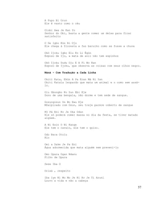 A Pupo Bi Orun
Ele é vasto como o céu

Olobi Awa Je Kan Yo
Senhor do Obi, basta a gente comer um deles para ficar
satisfeito

O De Igbo Kùn Bi Ojo
Ele chega à floresta e faz barulho como se fosse a chuva

Okó Ijoku Igbo Elu Ko Li Égùn
Esposo de Ijo, a mata de anil não tem espinhos

Okó Ijoku Dudu Oju E A Fi Wo Ran
Esposo de Ijoku, que observa as coisas com seus olhos negro.

Nànà - Com Tradução a Cada Linha

Okiti Kata, Ekùn A Pa Eran Má Ni Yan
Okiti Katala leopardo que mata um animal e o como sem assá-
lo.

Olu Gbongbo Ko Sun Ebi Eje
Dono de uma bengala, não dorme e tem sede de sangue.

Gosungosun On Wo Ewu Eje
MSalpicado com Osun, seu traje parece coberto de sangue

KO Pá Eni Ko Je Oka Odun
Ele só poderá comer massa no dia da festa, se tiver matado
algúem.

A Ni Esin O Ni Kange
Ele tem o cavalo, ele tem o quizo.

Odo Bara Otolu
Rio

Omi a Dake Je Pa Eni
Água adormecida que mata alguém sem preveni-lo

Omo Opara Ogan Ndanu
Filho de Opara

Sese Iba O

Orixá , respeito

Iba Iye Ni Mo Mo Je Ni Ko Je Ti Aruní
Louvo a vida e não a cabeça

                                                             57
 