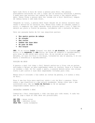 Após tudo feito é hora de levar a pessoa para Enin. Uma pessoa
previamente escolhida vai até o lugar que se encontra recolhida a pessoa,
e pede para que encoste sua cabeça em suas costas e lhe segure pelas
mãos. Dessa forma a pessoa deve ser levada até a Enin (Esteira), sempre
de cabeça baixa e sem nada dizer.

Chegando ao local, a pessoa deve fazer menção de se sentar durante duas
vezes e sentar-se na terceira vez. Nessa hora todas as comidas (sobre a
enin), e temperos (ao lado) deverão estar prontos para o ato. O Igbá Orí
deverá ser posto a frente da pessoa, juntamente com o restante da mesa.

Deve ser passada banha de Orí nas seguintes partes:

   •   Nos quatro pontos da cabeça
   •   No coração
   •   Nas costas
   •   Dedões das duas mãos
   •   No pomo de Adão
   •   Nos braços

OBS: Só se coloca Indjé (Sangue) nos dedo do pé direito, se tivermos pai
morto, e no esquerdo se mãe morta, em forma de respeito e agradecimento,
pois eles já não estão mais entre nós. Já se uniram as suas outras
metades, no caso Ori-Orun e Ori-Aiye, tornando-se uma só pessoa, e só nos
basta a reverência e agradecimentos.

POSIÇÃO NA ENIN

A pessoa a qual irá tomar o Bori deverá sentar-se e ficar com as pernas
esticadas e deixar as mãos espalmadas sobre os joelhos. Essa é a forma de
se receber o Axé. Se for usado o apoti, a pessoa deverá estar com coluna
ereta e pés juntos e suas mãos espalmadas voltadas para cima.

Nessa hora é colocado o Ojá sobre as costas da pessoa, e é acesa a vela
do Bori.

Essa é uma boa hora para explicar sobre o ato de Bori a pessoa. Falar
sobre o que significa e o que estará recebendo. Deixe claro que o que
acontecerá ali, não se trata de feitura ou de se agregar
responsabilidades dentro do culto.

SAUDAÇÕES DURANTE O BORI

Começa-se o Bori respingando o chão com água por três vezes. A cada vez
que se joga a água ao chão deve ser pronunciado:

OMI TÚN - águas novas
ÒNA TÚN - caminhos novos
PELE TÚN - calma novamente


                                                                           6
 