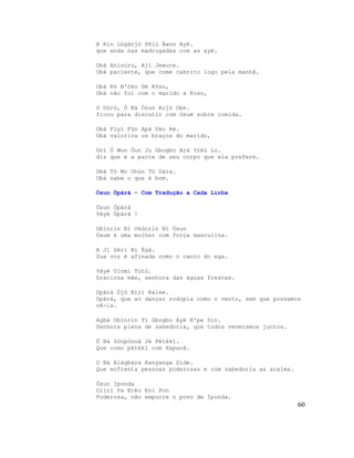 A Rìn Lógànjó Pèlú Àwon Ayé.
que anda nas madrugadas com as ayé.

Obà Anísùru, Ají Jewure.
Obá paciente, que come cabrito logo pela manhã.

Obà Kò B'óko Dé Kòso,
Obá não foi com o marido a Koso,

O Dúró, Ó Bá Òsun Rojó Obe.
ficou para discutir com Oxum sobre comida.

Obà Fiyì Fún Apá Oko Rè.
Obá valoriza os braços do marido,

Oní Ó Wun Òun Ju Gbogbo Ará Yókù Lo.
diz que é a parte de seu corpo que ela prefere.

Obà Tó Mo Ohùn Tó Dára.
Obá sabe o que é bom.

Òsun Òpàrà - Com Tradução a Cada Linha

Òsun Òpàrà
Yèyé Òpàrà !

Obìnrin Bí Okùnrin Ní Òsun
Oxum é uma mulher com força masculina.

A Jí Sèrí Bí Ègà.
Sua voz é afinada como o canto do ega.

Yèyé Olomi Tútú.
Graciosa mãe, senhora das águas frescas.

Opàrà Òjò Bíri Kalee.
Opàrà, que ao dançar rodopia como o vento, sem que possamos
vê-la.

Agbà Obìnrin Tí Gbogbo Ayé N'pe Sìn.
Senhora plena de sabedoria, que todos veneramos juntos.

Ó Bá Sònpònná Jé Pétékí.
Que como pétékí com Xapanã.

O Bá Alágbára Ranyanga Dìde.
Que enfrenta pessoas poderosas e com sabedoria as acalma.

Òsun Iponda
Oliri Pa Koko Eni Pon
Poderosa, não empurre o povo de Iponda.
                                                            60
 