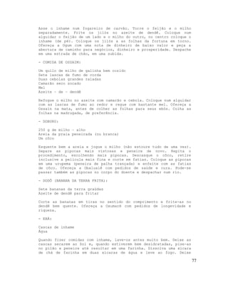 Asse o inhame num fogareiro de carvão. Torre o feijão e o milho
separadamente. Frite os jilós no azeite de dendê. Coloque num
alguidar o feijão de um lado e o milho do outro, no centro coloque o
inhame (de pé). Coloque os jilós a as folhas da fortuna em torno.
Ofereça a Ogum com uma nota de dinheiro de baixo valor e peça a
abertura de caminho para negócios, dinheiro e prosperidade. Despache
em uma estrada de chão, em uma subida.

- COMIDA DE OSSAIM:

Um quilo de milho de galinha bem cozido
Sete lascas de fumo de corda
Duas cebolas grandes raladas
Camarão seco socado
Mel
Azeite – de – dendê

Refogue o milho no azeite com camarão e cebola. Coloque num alguidar
com as lascas de fumo ao redor e regue com bastante mel. Ofereça a
Ossain na mata, antes de colher as folhas para seus ebós. Colha as
folhas na madrugada, de preferência.

- DOBURU:

250 g de milho – alho
Areia da praia peneirada (ou branca)
Um côco

Esquente bem a areia e jogue o milho (não estoure tudo de uma vez).
Separe as pipocas mais vistosas e peneire de novo. Repita o
procedimento, escolhendo mais pipocas. Descasque o côco, retire
inclusive a película mais fina e corte em fatias. Coloque as pipocas
em uma urupema (peneira de palha trançada) e enfeite com as fatias
de côco. Ofereça a Obaluaiê com pedidos de saúde e cura. Pode-se
passar também as pipocas no corpo do doente e despachar num rio.

- DODÔ (BANANA DA TERRA FRITA):

Sete bananas da terra graúdas
Azeite de dendê para fritar

Corte as bananas em tiras no sentido do comprimento e frite-as no
dendê bem quente. Ofereça a Oxumaré com pedidos de longevidade e
riqueza.

- EBÁ:

Cascas de inhame
Água

Quando fizer comidas com inhame, lave-os antes muito bem. Deixe as
cascas secarem ao Sol e, quando estiverem bem desidratadas, pise-as
no pilão e peneire até resultar em uma farinha. Dissolva uma xícara
de chá de farinha em duas xícaras de água e leve ao fogo. Deixe

                                                                       77
 