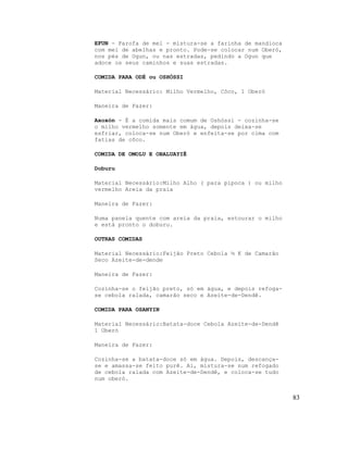 EFUN - Farofa de mel - mistura-se a farinha de mandioca
com mel de abelhas e pronto. Pode-se colocar num Oberó,
nos pés de Ogun, ou nas estradas, pedindo a Ogun que
adoce os seus caminhos e suas estradas.

COMIDA PARA ODÉ ou OSHÓSSI

Material Necessário: Milho Vermelho, Côco, 1 Oberó

Maneira de Fazer:

Axoxón - É a comida mais comum de Oshóssi - cozinha-se
o milho vermelho somente em água, depois deixa-se
esfriar, coloca-se num Oberó e enfeita-se por cima com
fatias de côco.

COMIDA DE OMOLU E OBALUAYIÊ

Doburu

Material Necessário:Milho Alho ( para pipoca ) ou milho
vermelho Areia da praia

Maneira de Fazer:

Numa panela quente com areia da praia, estourar o milho
e está pronto o doburu.

OUTRAS COMIDAS

Material Necessário:Feijão Preto Cebola ½ K de Camarão
Seco Azeite-de-dende

Maneira de Fazer:

Cozinha-se o feijão preto, só em água, e depois refoga-
se cebola ralada, camarão seco e Azeite-de-Dendê.

COMIDA PARA OSANYIN

Material Necessário:Batata-doce Cebola Azeite-de-Dendê
1 Oberó

Maneira de Fazer:

Cozinha-se a batata-doce só em água. Depois, descança-
se e amassa-se feito purê. Ai, mistura-se num refogado
de cebola ralada com Azeite-de-Dendê, e coloca-se tudo
num oberó.


                                                          83
 