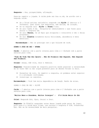 Resposta : Paz, prosperidade, afirmação.
Deve-se repetir a jogada. A caída pode ser boa ou má, de acordo com a
segunda caída.
• Se o Òrìsà estiver satisfeito responde com Ejifé (2 abertos e 2
fechados). Quer dizer com segurança, sem dúvida, de coração.
• Se na segunda sair Ejife ou Etawa é boa.
• Se sair Oyeku é má. Pergunta-se imediatamente o que fazer para
anular a resposta má.
• Se sair Okaran, há um Egun que atrapalha o consulente e não o deixa
progredir.
• Se sair Àlàáfíà novamente muita felicidade, abundância e bens
materiais.
Recomendação : Não se preocupe com o que falarem de você.
SOBRE O JOGO DE OBI - ETAWA
Caída: 3 abertos com a parte interna para cima e 1 fechado com a parte
externa para cima.
"Tudo Na Vida Tem Seu Oposto . Não Há Primeiro Sem Segundo, Nem Segundo
Sem Primeiro.
Orixás: Sango, Odé Inle, Osun e Yemonjá.
Resposta: Possibilidade de resposta positiva sendo possível a necessidade
de se fazer Ebó ou dar algum presente para um desses Òrìsàs ou mais.
• Perguntar de novo. Se repetir a resposta, aí podemos estar seguros:
é a afirmação confirmada.
• Investigar os caminhos.
Recomendação : Você tem muita dependência de Xangô. Banho de ervas.
SOBRE O JOGO DE OBI - EJIFÉ
Caída : 2 abertos com a parte interna para cima e 2 fechados com a parte
externa para cima.
"Muitos Bens e Grandeza, Muitos Inimigos" - É A Caída Maior Do Obi
Orixá: Responde Esú, Ogun, Osoosi e Osun.
Resposta: Se Àlàáfíà respondeu antes dessa jogada pode parar de jogar,
pois essa é a caída mais firme, com certeza a resposta é SIM. Presentear
Exu. Não se há necessidade de mais perguntas.
12
 