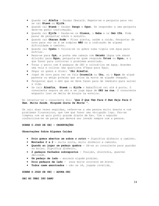 • Quando cai Aláfia - Saudar Obatalá. Repete-se a pergunta para ver
se cai Etawá ou Ejifé.
• Quando cai Etawá - Saudar Sango e Ogun. Se responder a uma pergunta
deve-se pedir confirmação.
• Quando cai Ejifé - Sauda-se os Oluwos, o Baba e os Omó Ifá. Pode
parar de perguntar sobre o assunto.
• Quando cai Okaran Sodé - Ficar alerta, saúde a caída. Perguntar de
novo para ver se é um simples NÃO ou a indicação de alguma
dificuldade a caminho.
• Quando cai Oyeku - Coloca-se os gomos numa tigela com água para
esfriar.
• Reza-se para Oyá, e ponha uma cabaça com Omiekó (água com akasá
diluído) para Egun, pergunta-se quem responde Òrìsà ou Egun, e o
que fazer para contornar o problema anunciado.
• Tocar o peito com 8 pedaços de OBI e colocá-los em água. Acender
uma vela e colocar uma quartinha d'água para Egun.
• Pegar os gomos e dizer: 'Obi Àlàáfíà.
• Jogar de novo para ver se fala Orunmilá ou Iku, ou o Egun de algum
parente ou amigo próximo que avisa da morte de alguém chegado.
• Perguntar qual o ebó que se deve fazer para de imediato para salvar
a vida.
• Se cair Àlàáfíà, Etawá ou Ejife o BabalÒrìsà vai até à porta. O
consulente segura um obi e se joga água de OBI na rua. O consulente
enquanto isso se deita de bruços na esteira.
Ao levantar-se o consulente diz: “Que O Que Vem Para O Bem Seja Para O
Bem. Muita Saúde. Ninguém Gosta Da Morte ”.
Se cair duas vezes seguidas, refere-se a uma pessoa muito doente e com
problemas financeiros, que tem que fazer uma obrigação logo. Faz-se
limpeza com um galo preto grande diante de Exu. Com o esporão
confecciona-se um patuá que deverá ser levado sempre com a pessoa.
SOBRE O JOGO DE OBI - OBSERVAÇÕES
Observações Sobre Algumas Caídas
• Dois gomos abertos um sobre o outro - Significa dinheiro a caminho.
• Montados 2 a 2 - muita sorte, muito dinheiro a caminho.
• Quando ao jogar um pedaço quebra - Dá-se ao consulente para guardar
no bolso. Significa dinheiro.
• 2 pedaços fechados sobrepostos - Traição, discórdia, questão
delicada.
• Um pedaço de lado - morrerá alguém próximo.
• Dois pedaços de lado - essa morte ocorrerá em breve.
• Todos caem amontoados - não se lê, jogada inválida.
SOBRE O JOGO DE OBI - ADURA OBI
OBI NI UNBI IKU DANU
14
 