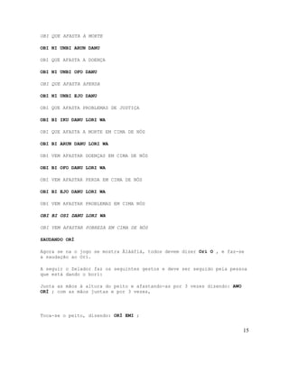 OBI QUE AFASTA A MORTE
OBI NI UNBI ARUN DANU
OBI QUE AFASTA A DOENÇA
OBI NI UNBI OFO DANU
OBI QUE AFASTA APERDA
OBI NI UNBI EJO DANU
OBI QUE AFASTA PROBLEMAS DE JUSTIÇA
OBI BI IKU DANU LORI WA
OBI QUE AFASTA A MORTE EM CIMA DE NÓS
OBI BI ARUN DANU LORI WA
OBI VEM AFASTAR DOENÇAS EM CIMA DE NÓS
OBI BI OFO DANU LORI WA
OBI VEM AFASTAR PERDA EM CIMA DE NÓS
OBI BI EJO DANU LORI WA
OBI VEM AFASTAR PROBLEMAS EM CIMA NÓS
OBI BI OSI DANU LORI WA
OBI VEM AFASTAR POBREZA EM CIMA DE NÓS
SAUDANDO ORÌ
Agora se na o jogo se mostra Àlàáfíà, todos devem dizer Orí O , e faz-se
a saudação ao Orí.
A seguir o Zelador faz os seguintes gestos e deve ser seguido pela pessoa
que está dando o borí:
Junta as mãos à altura do peito e afastando-as por 3 vezes dizendo: AWO
ORÍ ; com as mãos juntas e por 3 vezes,
Toca-se o peito, dizendo: ORÍ EMI ;
15
 