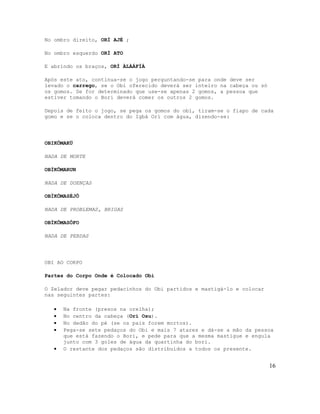 No ombro direito, ORÍ AJÉ ;
No ombro esquerdo ORÍ ATO
E abrindo os braços, ORÍ ÀLÀÁFÍÀ
Após este ato, continua-se o jogo perguntando-se para onde deve ser
levado o carrego, se o Obi oferecido deverá ser inteiro na cabeça ou só
os gomos. Se for determinado que use-se apenas 2 gomos, a pessoa que
estiver tomando o Bori deverá comer os outros 2 gomos.
Depois de feito o jogo, se pega os gomos do obí, tiram-se o fiapo de cada
gomo e se o coloca dentro do Igbá Orì com água, dizendo-se:
OBIKÔMAKÜ
NADA DE MORTE
OBÏKÔMARUN
NADA DE DOENÇAS
OBÏKÔMASÈJÔ
NADA DE PROBLEMAS, BRIGAS
OBÏKÔMASÔFO
NADA DE PERDAS
OBI AO CORPO
Partes do Corpo Onde é Colocado Obi
O Zelador deve pegar pedacinhos do Obi partidos e mastigá-lo e colocar
nas seguintes partes:
• Na fronte (presos na orelha);
• No centro da cabeça (Orì Osu).
• No dedão do pé (se os pais forem mortos).
• Pega-se sete pedaços do Obi e mais 7 atares e dá-se a mão da pessoa
que está fazendo o Bori, e pede para que a mesma mastigue e engula
junto com 3 goles de água da quartinha do bori.
• O restante dos pedaços são distribuídos a todos os presente.
16
 