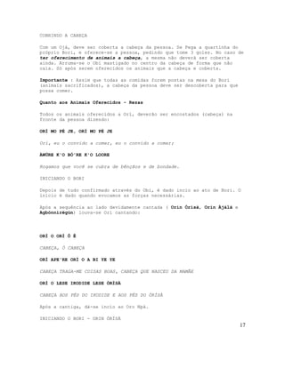 COBRINDO A CABEÇA
Com um Ojá, deve ser coberta a cabeça da pessoa. Se Pega a quartinha do
próprio Bori, e oferece-se a pessoa, pedindo que tome 3 goles. No caso de
ter oferecimento de animais a cabeça, a mesma não deverá ser coberta
ainda. Arruma-se o Obi mastigado no centro da cabeça de forma que não
caia. Só após serem oferecidos os animais que a cabeça e coberta.
Importante : Assim que todas as comidas forem postas na mesa do Bori
(animais sacrificados), a cabeça da pessoa deve ser descoberta para que
possa comer.
Quanto aos Animais Oferecidos - Rezas
Todos os animais oferecidos a Orí, deverão ser encostados (cabeça) na
fronte da pessoa dizendo:
ORÍ MO PÉ JE, ORÍ MO PÉ JE
Orí, eu o convido a comer, eu o convido a comer;
ÀWÚRE K'O BÒ'RE K'O LOORE
Rogamos que você se cubra de bênçãos e de bondade.
INICIANDO O BORI
Depois de tudo confirmado através do Obi, é dado incio ao ato de Bori. O
ínício é dado quando evocamos as forças necessárias.
Após a sequência ao lado devidamente cantada ( Orin Òrìsà, Orin Àjálà e
Agbónnìrègún) louva-se Orì cantando:
ORÍ O ORÍ Ô Ê
CABEÇA, Ó CABEÇA
ORÍ APE'RE ORÍ O A BI YE YE
CABEÇA TRAGA-ME COISAS BOAS, CABEÇA QUE NASCEU DA MAMÃE
ORÍ O LESE IKODIDE LESE ÒRÌSÀ
CABEÇA AOS PÉS DO IKODIDE E AOS PÉS DO ÒRÌSÀ
Após a cantiga, dá-se incío ao Oro Npá.
INICIANDO O BORI - ORIN ÒRÌSÀ
17
 