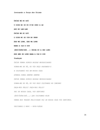 Invocando a força dos Òrìsàs
ÒRÌSÀ WÀ NI EJÓ
O DIDE MI SO KI N'BO SORI A LE
AGO BO LAE-LAE
ÒRÌSÀ WÀ NI EJÓ
O DIDE MI SO YIN BO ONON
ÀSE WÀ LORE, ÀSE WA LORE
BABA A ILE E SIN
(ÈSÙ/ÒGÚN/ODÉ...) ÓRÌSÀ KÍ A ORO LONI
ÀSE AWÀ SE LORE BABA A ILE E SIN
Tradução
ÒRÌSÀ VENHA SUPRIR NOSSAS NECESSIDADES
PONHA-ME DE PÉ, EU VÓS PEÇO SAUDANDO-O
E CULTUANDO VOS EM NOSSA CASA
ATENDA CUBRA SEMPRE SEMPRE
ÒRÌSÀ VENHA SUPRIR NOSSAS NECESSIDADES
PONHA-ME DE PÉ, EU VOS PEÇO CULTUANDO NO CAMINHO
FAÇA-NOS FELIZ! FAÇA-NOS FELIZ!
PAI DE NOSSA CASA, VOS SERVIMOS
(ÈSÙ/ÒGÚN/ODÉ...) QUE CULTUAMOS HOJE
VENHA NOS TRAZER FELICIDADE PAI DE NOSSA CASA VOS SERVIMOS.
INICIANDO O BORI - ORIN ÁJÁLÀ
18
 